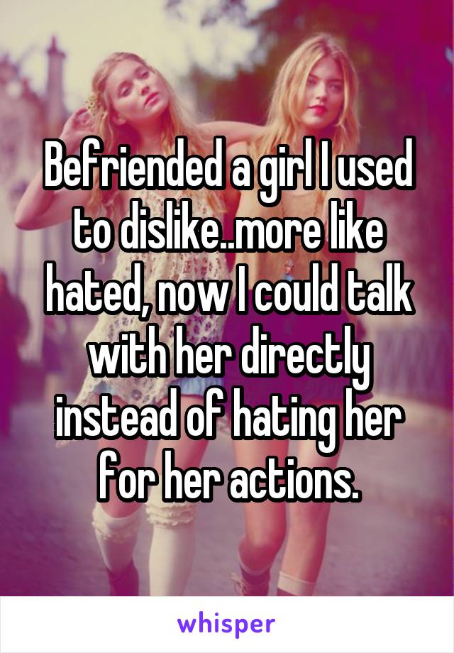 Befriended a girl I used to dislike..more like hated, now I could talk with her directly instead of hating her for her actions.