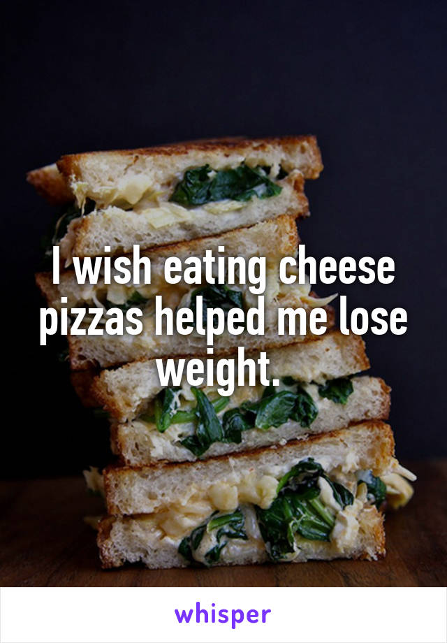 I wish eating cheese pizzas helped me lose weight. 