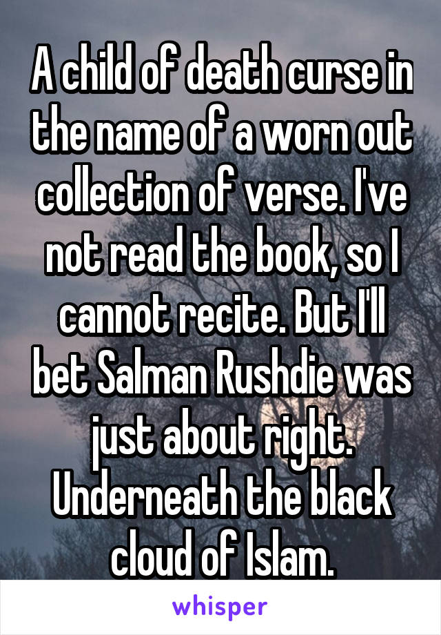 A child of death curse in the name of a worn out collection of verse. I've not read the book, so I cannot recite. But I'll bet Salman Rushdie was just about right. Underneath the black cloud of Islam.