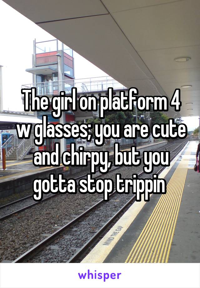 The girl on platform 4 w glasses; you are cute and chirpy, but you gotta stop trippin 
