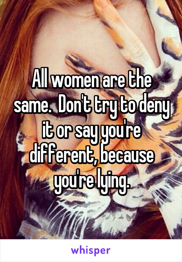 All women are the same.  Don't try to deny it or say you're different, because you're lying.