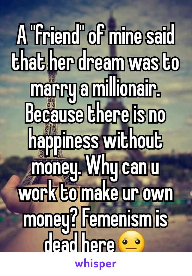 A "friend" of mine said that her dream was to marry a millionair. Because there is no happiness without money. Why can u work to make ur own money? Femenism is dead here😐