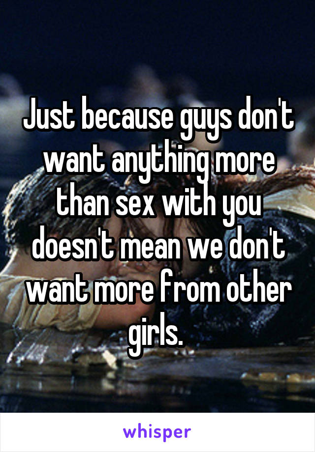 Just because guys don't want anything more than sex with you doesn't mean we don't want more from other girls. 