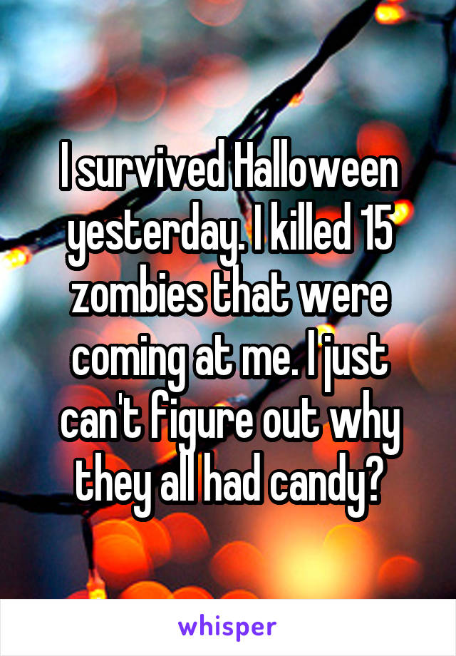I survived Halloween yesterday. I killed 15 zombies that were coming at me. I just can't figure out why they all had candy?