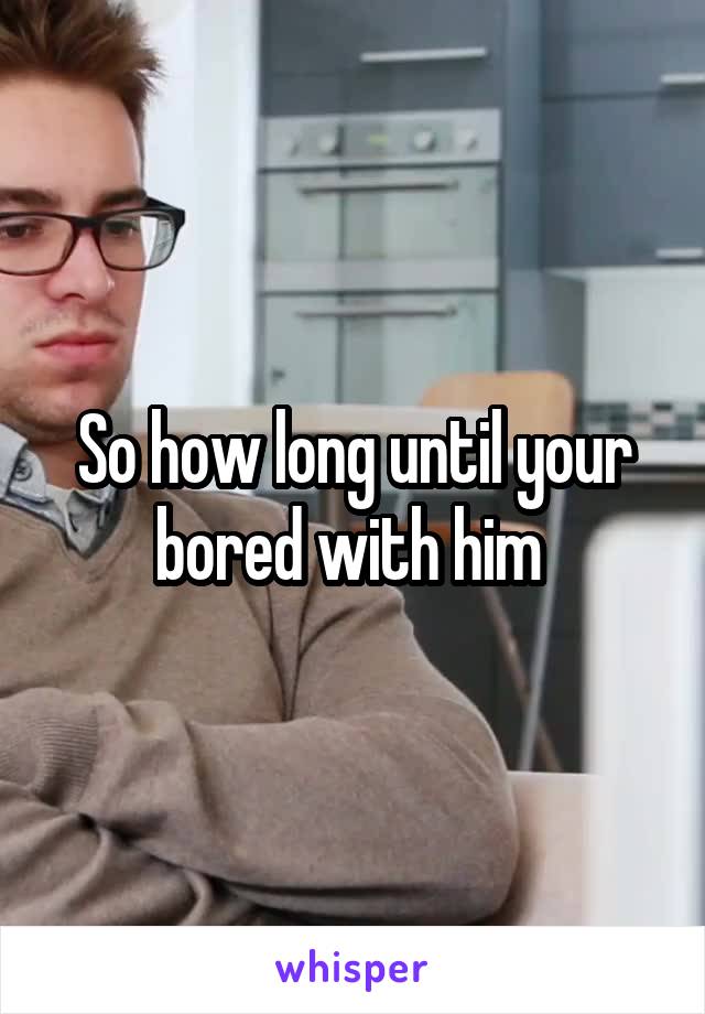 So how long until your bored with him 