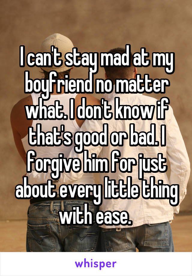 I can't stay mad at my boyfriend no matter what. I don't know if that's good or bad. I forgive him for just about every little thing with ease. 