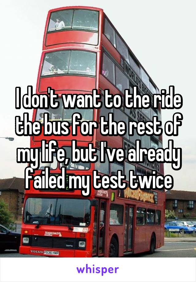 I don't want to the ride the bus for the rest of my life, but I've already failed my test twice