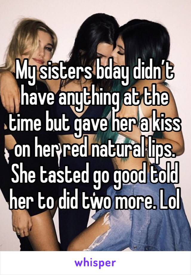 My sisters bday didn’t have anything at the time but gave her a kiss on her red natural lips.  She tasted go good told her to did two more. Lol 