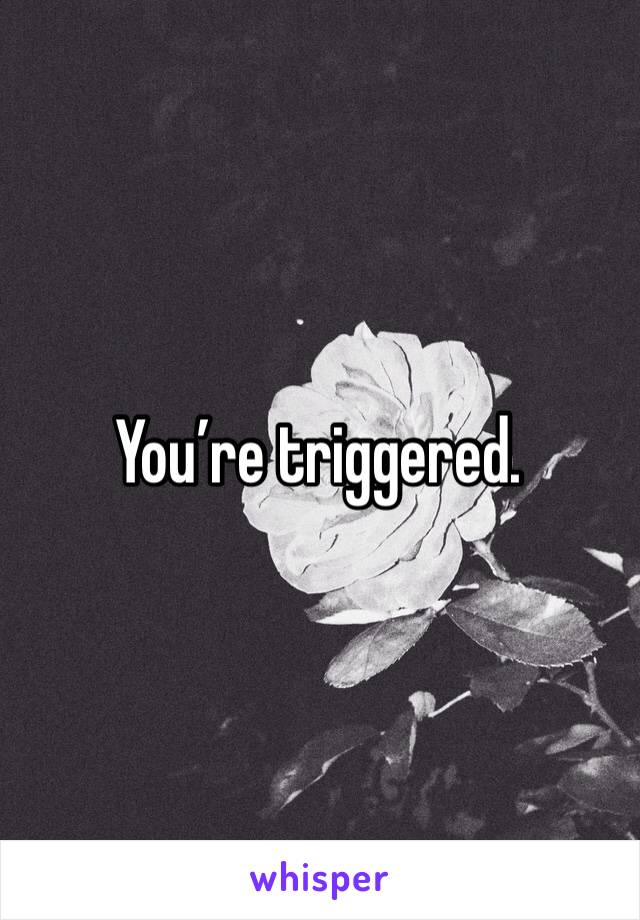 You’re triggered.
