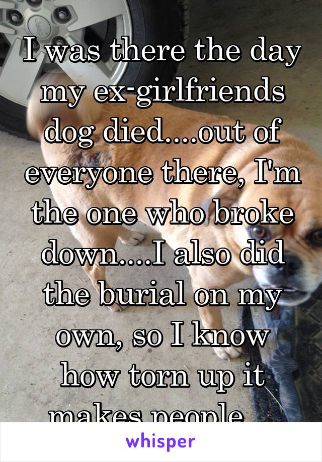 I was there the day my ex-girlfriends dog died....out of everyone there, I'm the one who broke down....I also did the burial on my own, so I know how torn up it makes people....