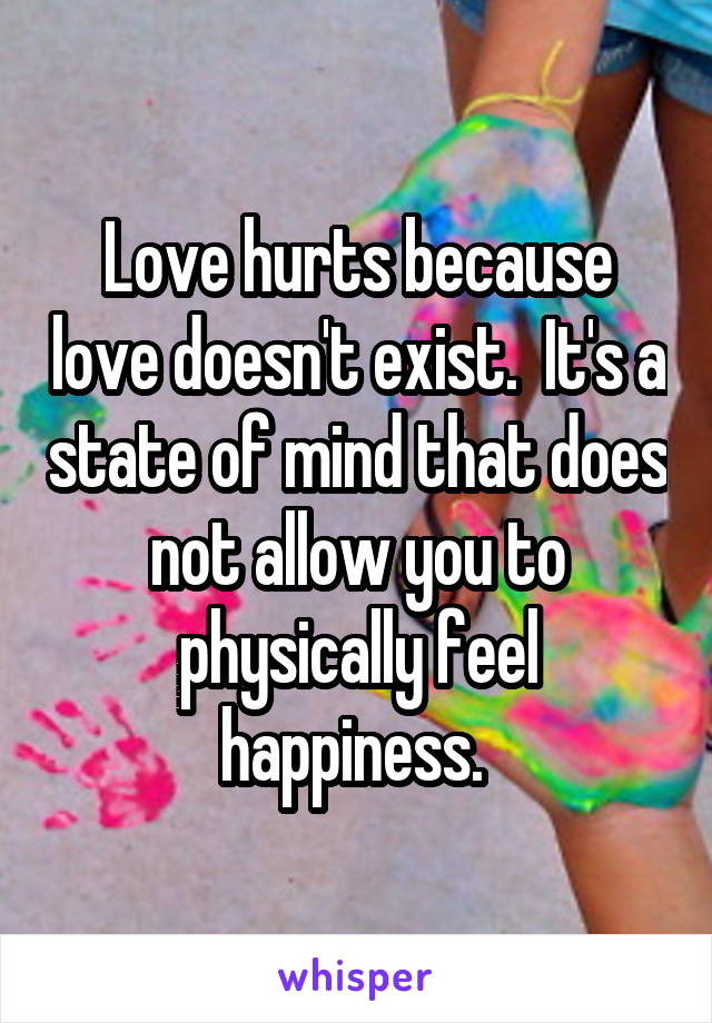 Love hurts because love doesn't exist.  It's a state of mind that does not allow you to physically feel happiness. 
