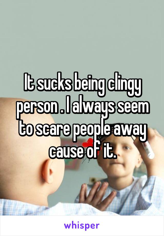 It sucks being clingy person . I always seem to scare people away cause of it.