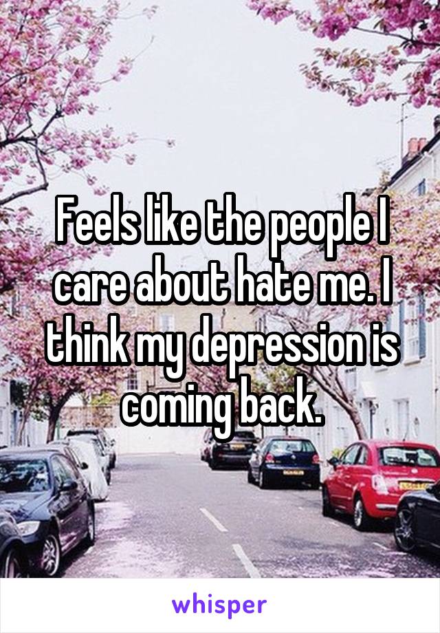 Feels like the people I care about hate me. I think my depression is coming back.