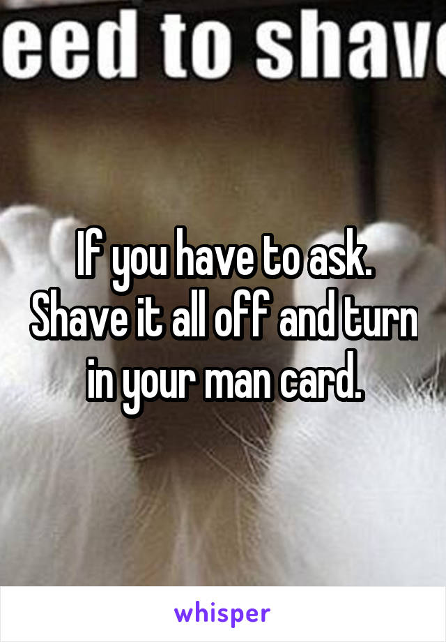 If you have to ask. Shave it all off and turn in your man card.