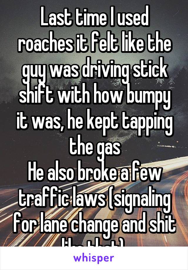 Last time I used roaches it felt like the guy was driving stick shift with how bumpy it was, he kept tapping the gas
He also broke a few traffic laws (signaling for lane change and shit like that) 