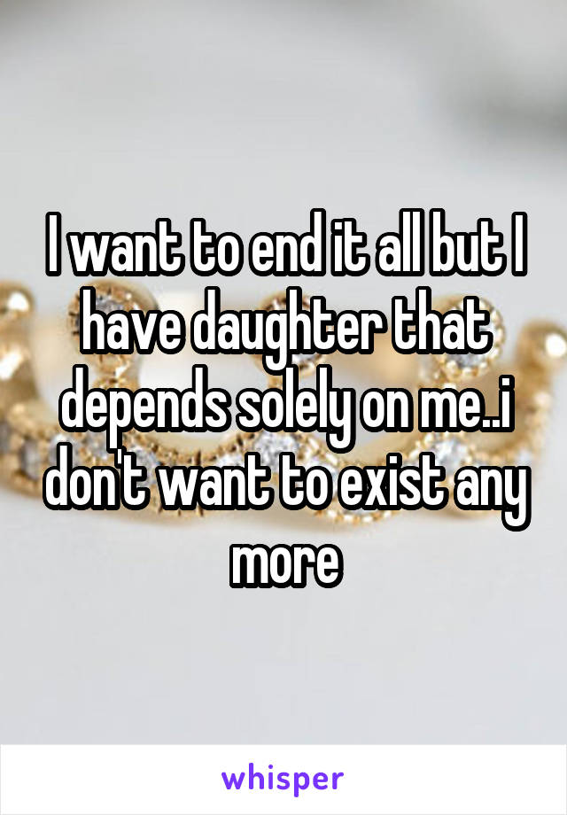 I want to end it all but I have daughter that depends solely on me..i don't want to exist any more