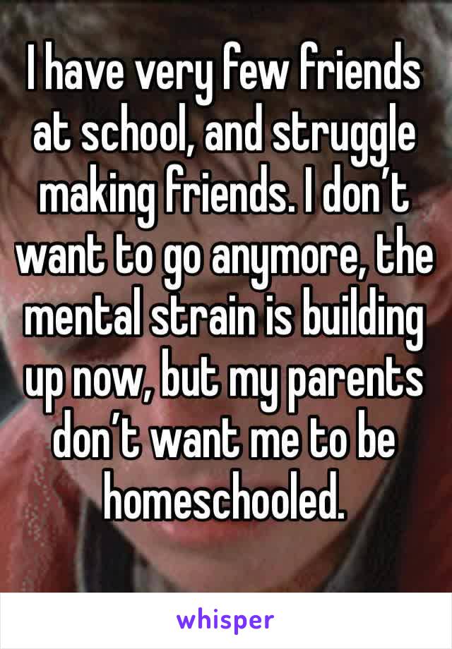 I have very few friends at school, and struggle making friends. I don’t want to go anymore, the mental strain is building up now, but my parents don’t want me to be homeschooled.