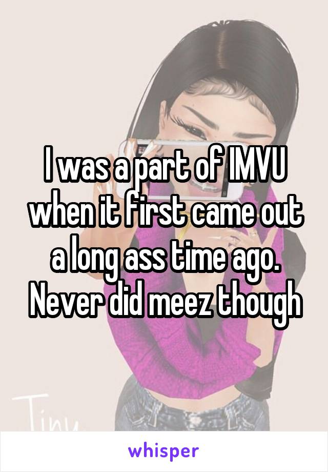 I was a part of IMVU when it first came out a long ass time ago. Never did meez though