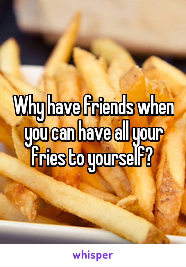 Why have friends when you can have all your fries to yourself? 