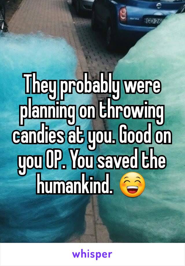 They probably were planning on throwing candies at you. Good on you OP. You saved the humankind. 😁
