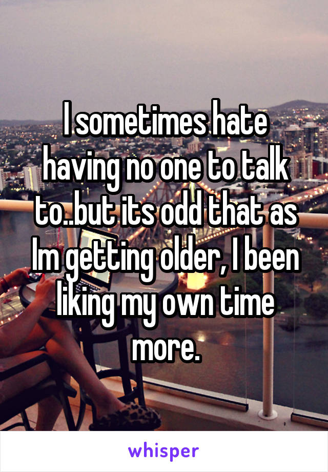I sometimes hate having no one to talk to..but its odd that as Im getting older, I been liking my own time more.
