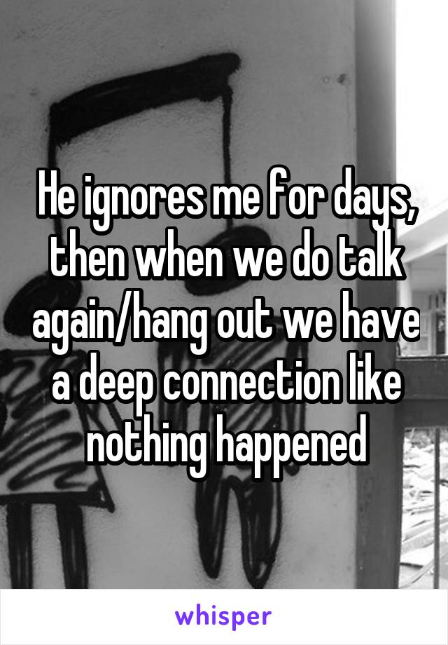 He ignores me for days, then when we do talk again/hang out we have a deep connection like nothing happened