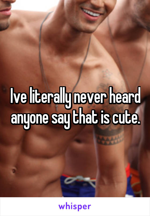 Ive literally never heard anyone say that is cute.