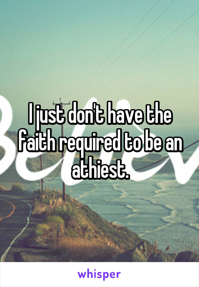 I just don't have the faith required to be an athiest.