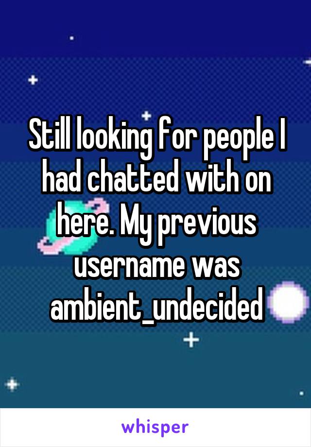 Still looking for people I had chatted with on here. My previous username was ambient_undecided