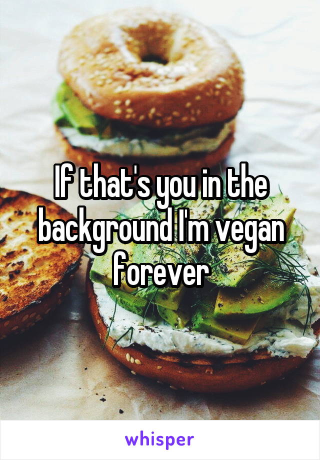 If that's you in the background I'm vegan forever