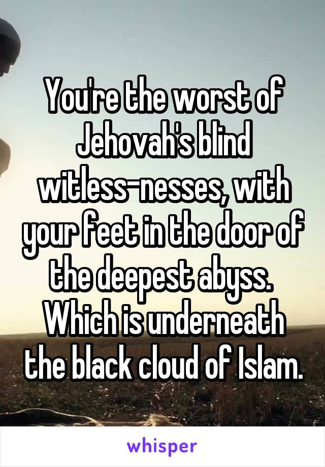 You're the worst of Jehovah's blind witless-nesses, with your feet in the door of the deepest abyss.  Which is underneath the black cloud of Islam.