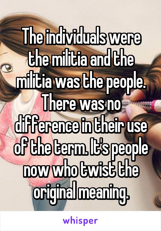 The individuals were the militia and the militia was the people. There was no difference in their use of the term. It's people now who twist the original meaning.