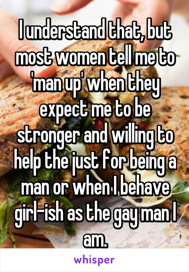 I understand that, but most women tell me to 'man up' when they expect me to be stronger and willing to help the just for being a man or when I behave girl-ish as the gay man I am.