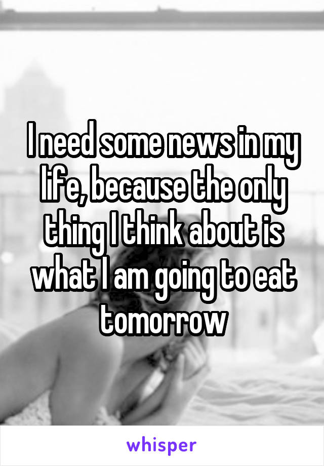 I need some news in my life, because the only thing I think about is what I am going to eat tomorrow