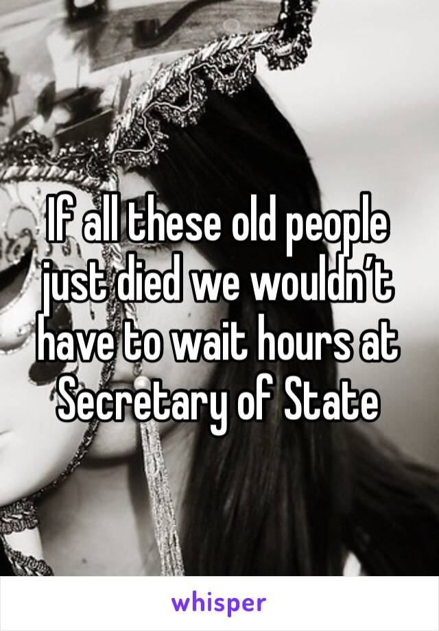 If all these old people just died we wouldn’t have to wait hours at Secretary of State 