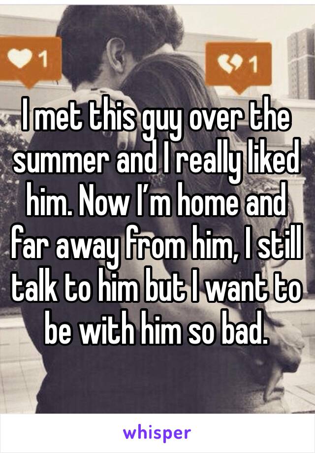 I met this guy over the summer and I really liked him. Now I’m home and far away from him, I still talk to him but I want to be with him so bad.