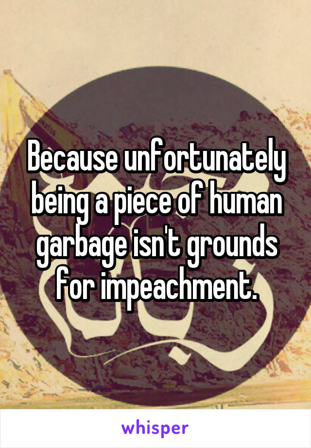 Because unfortunately being a piece of human garbage isn't grounds for impeachment.
