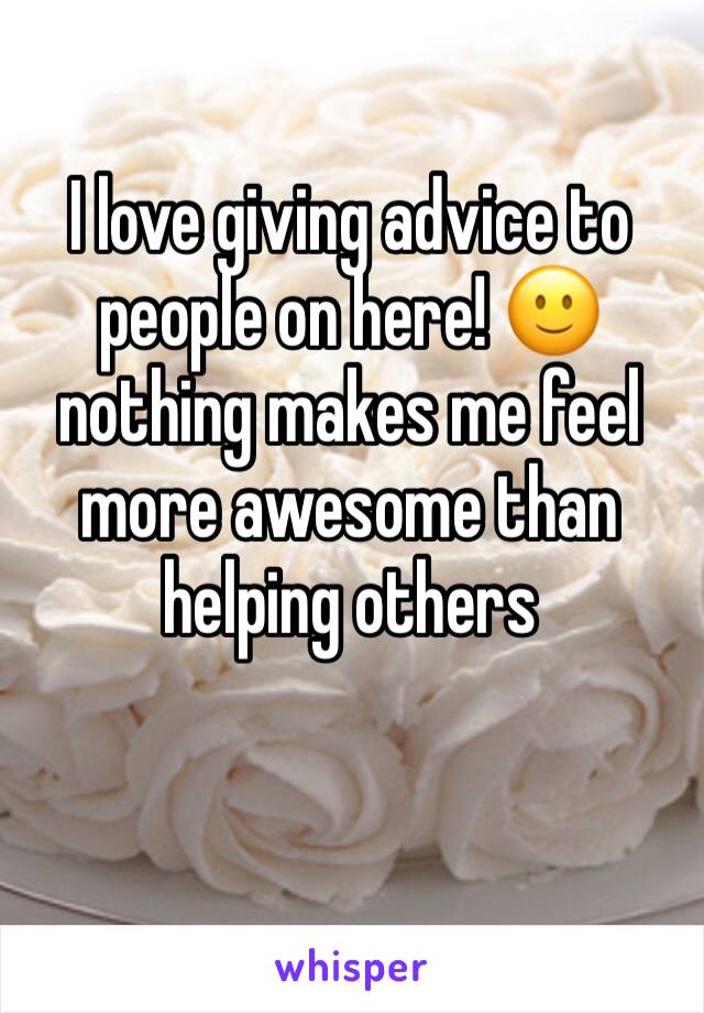 I love giving advice to people on here! 🙂 nothing makes me feel more awesome than helping others 