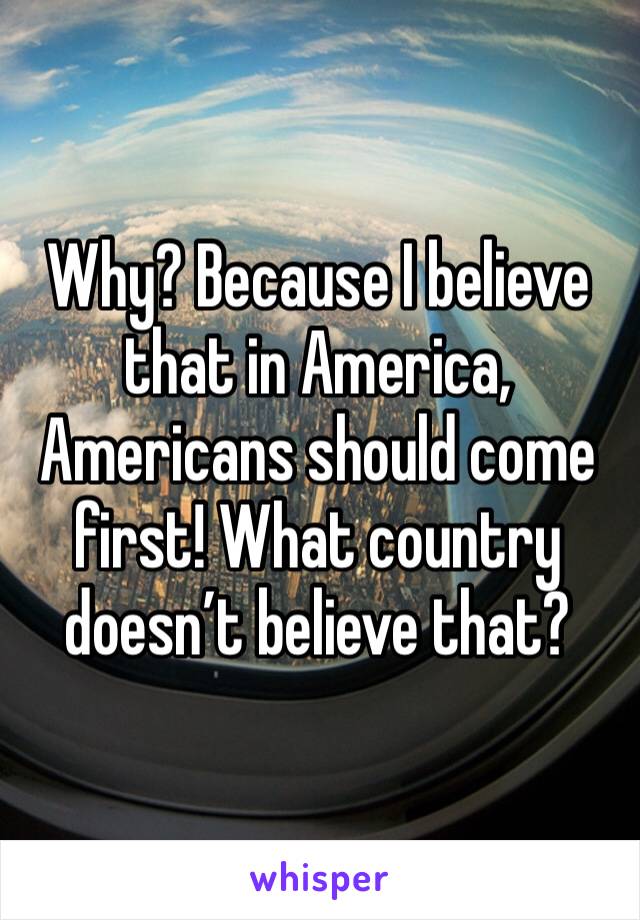Why? Because I believe that in America, Americans should come first! What country doesn’t believe that? 