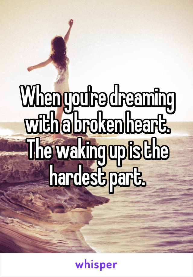 When you're dreaming with a broken heart. The waking up is the hardest part.