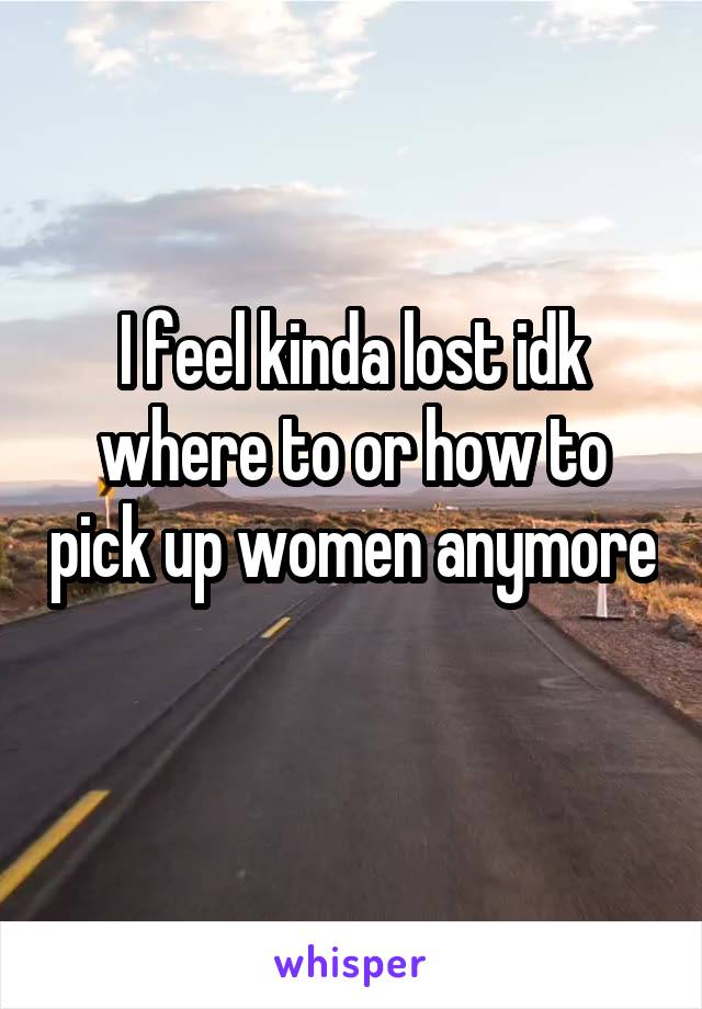 I feel kinda lost idk where to or how to pick up women anymore 