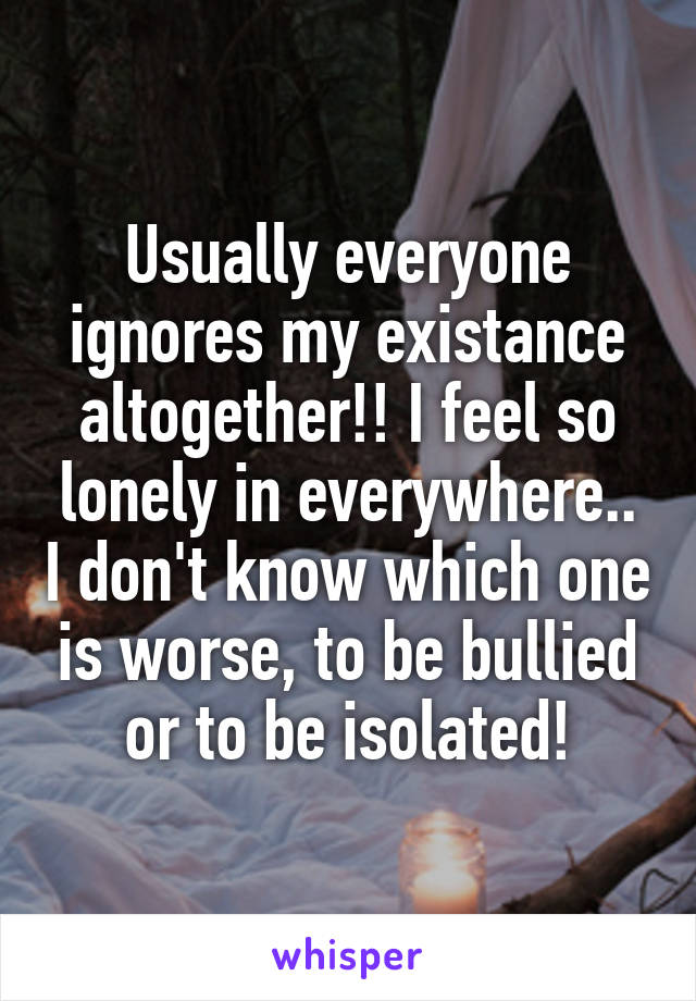 Usually everyone ignores my existance altogether!! I feel so lonely in everywhere.. I don't know which one is worse, to be bullied or to be isolated!