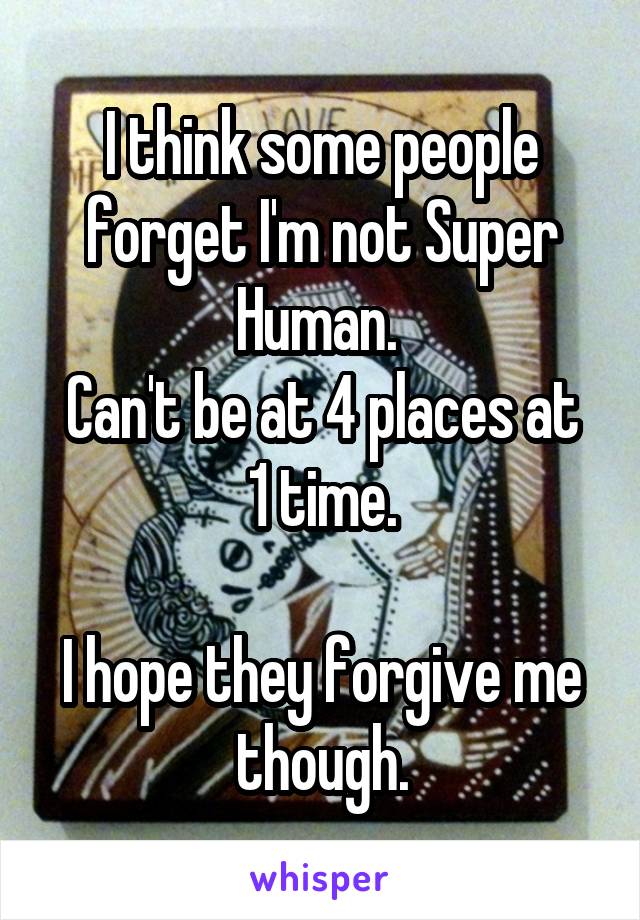 I think some people forget I'm not Super Human. 
Can't be at 4 places at 1 time.

I hope they forgive me though.