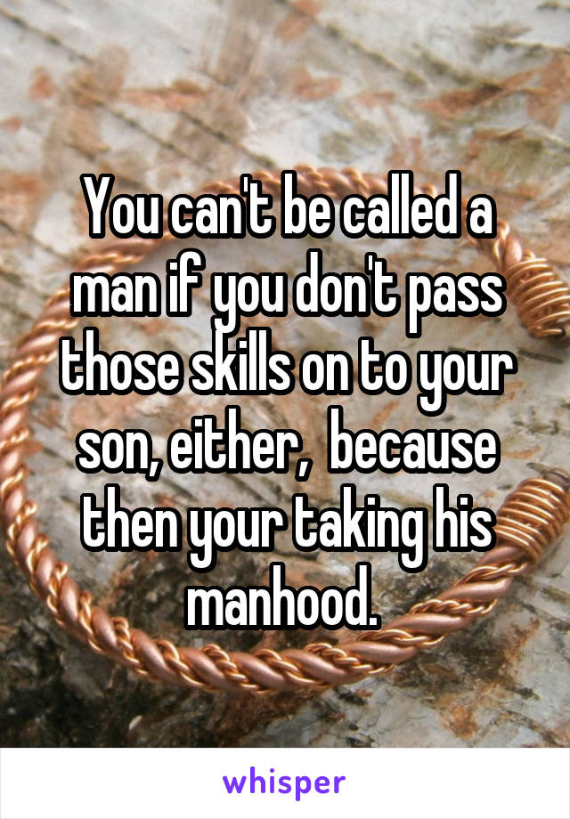 You can't be called a man if you don't pass those skills on to your son, either,  because then your taking his manhood. 