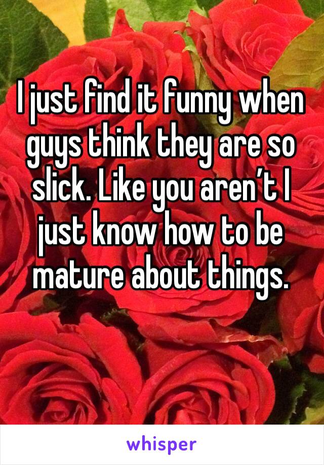 I just find it funny when guys think they are so slick. Like you aren’t I just know how to be mature about things. 