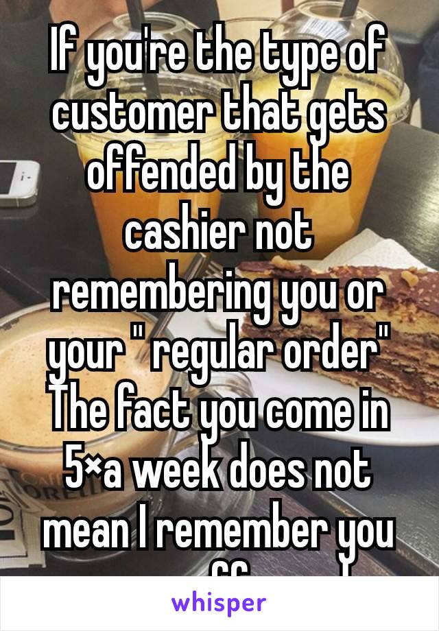 If you're the type of customer that gets offended by the cashier not remembering you or your " regular order" The fact you come in 5×a week does not mean I remember you or your coffee order.