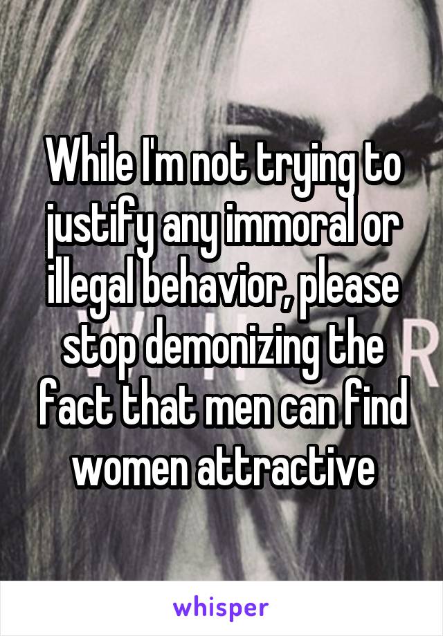 While I'm not trying to justify any immoral or illegal behavior, please stop demonizing the fact that men can find women attractive
