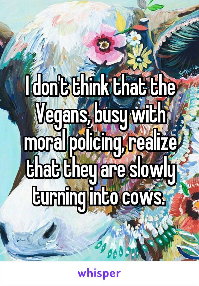 I don't think that the Vegans, busy with moral policing, realize that they are slowly turning into cows. 