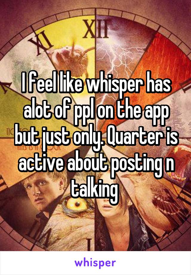 I feel like whisper has alot of ppl on the app but just only. Quarter is active about posting n talking 