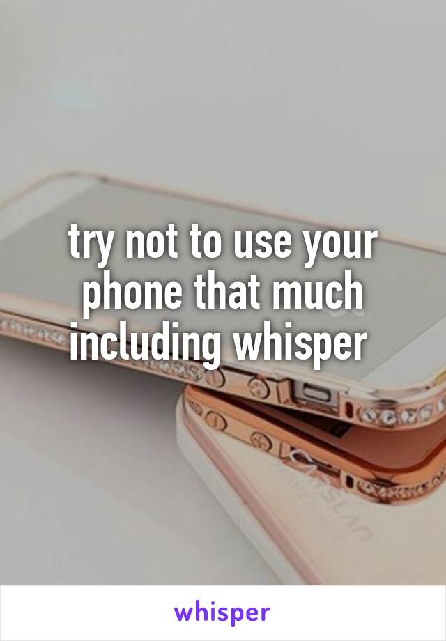 try not to use your phone that much including whisper 

